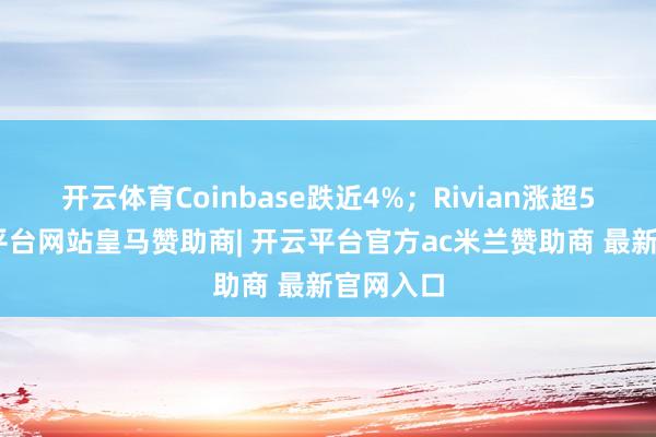 开云体育Coinbase跌近4%；Rivian涨超5%-开云平台网站皇马赞助商| 开云平台官方ac米兰赞助商 最新官网入口