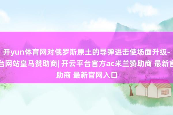 开yun体育网对俄罗斯原土的导弹进击使场面升级-开云平台网站皇马赞助商| 开云平台官方ac米兰赞助商 最新官网入口