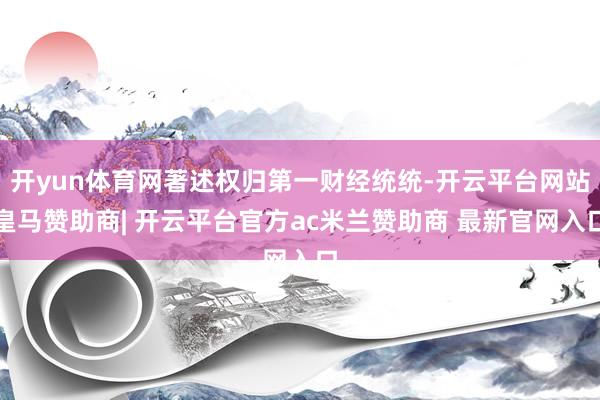 开yun体育网著述权归第一财经统统-开云平台网站皇马赞助商| 开云平台官方ac米兰赞助商 最新官网入口