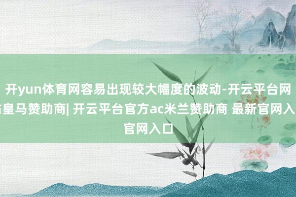 开yun体育网容易出现较大幅度的波动-开云平台网站皇马赞助商| 开云平台官方ac米兰赞助商 最新官网入口
