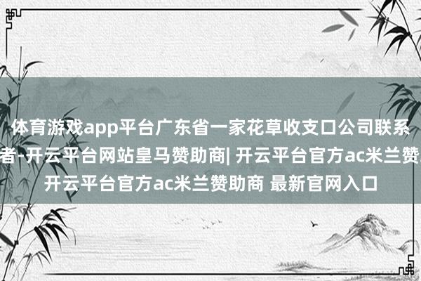 体育游戏app平台广东省一家花草收支口公司联系认真东谈主告诉记者-开云平台网站皇马赞助商| 开云平台官方ac米兰赞助商 最新官网入口