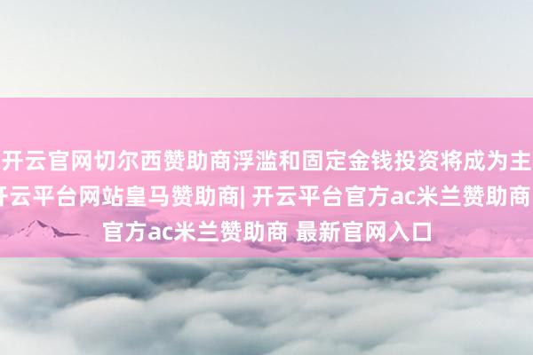 开云官网切尔西赞助商浮滥和固定金钱投资将成为主要增长能源-开云平台网站皇马赞助商| 开云平台官方ac米兰赞助商 最新官网入口