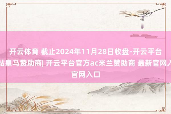开云体育 截止2024年11月28日收盘-开云平台网站皇马赞助商| 开云平台官方ac米兰赞助商 最新官网入口