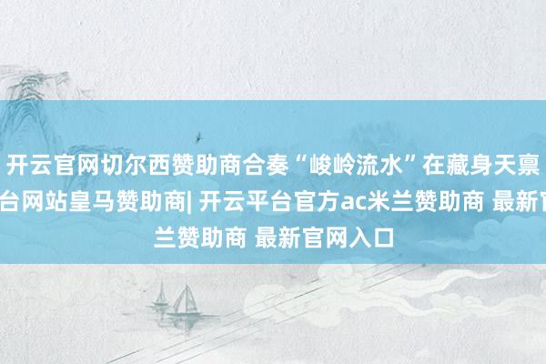 开云官网切尔西赞助商合奏“峻岭流水”在藏身天禀-开云平台网站皇马赞助商| 开云平台官方ac米兰赞助商 最新官网入口