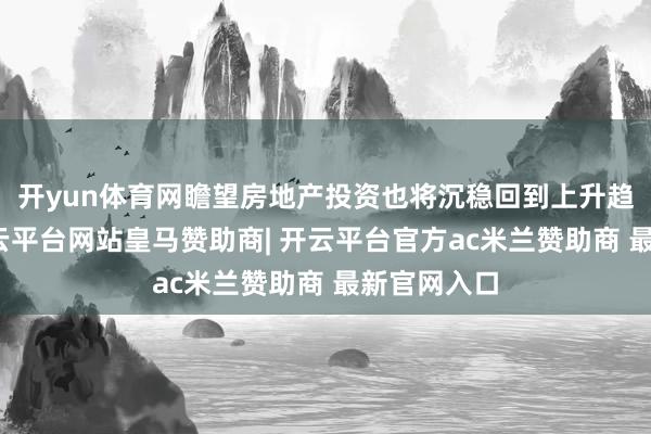 开yun体育网瞻望房地产投资也将沉稳回到上升趋势中来-开云平台网站皇马赞助商| 开云平台官方ac米兰赞助商 最新官网入口