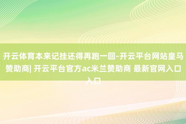 开云体育本来记挂还得再跑一回-开云平台网站皇马赞助商| 开云平台官方ac米兰赞助商 最新官网入口