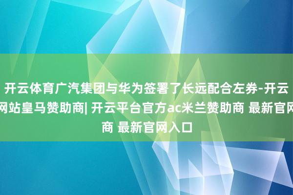 开云体育广汽集团与华为签署了长远配合左券-开云平台网站皇马赞助商| 开云平台官方ac米兰赞助商 最新官网入口