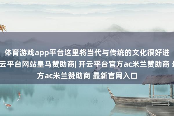 体育游戏app平台这里将当代与传统的文化很好进行了交融-开云平台网站皇马赞助商| 开云平台官方ac米兰赞助商 最新官网入口
