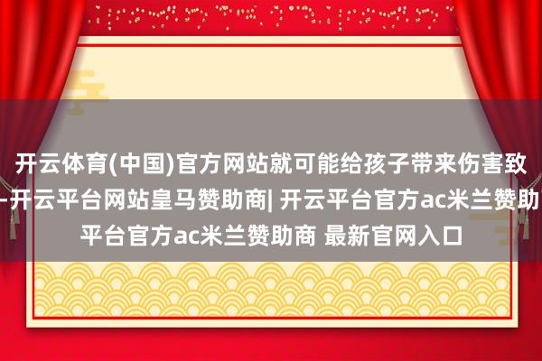 开云体育(中国)官方网站就可能给孩子带来伤害致使更严重的恶果-开云平台网站皇马赞助商| 开云平台官方ac米兰赞助商 最新官网入口