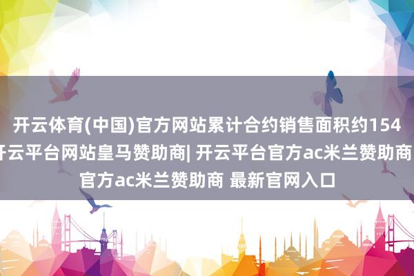 开云体育(中国)官方网站累计合约销售面积约154.3万昔日米-开云平台网站皇马赞助商| 开云平台官方ac米兰赞助商 最新官网入口