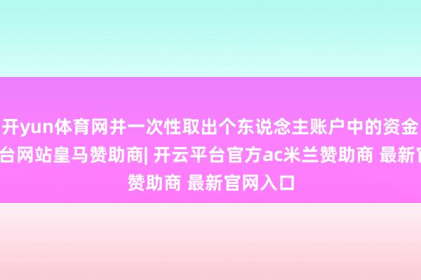 开yun体育网并一次性取出个东说念主账户中的资金-开云平台网站皇马赞助商| 开云平台官方ac米兰赞助商 最新官网入口