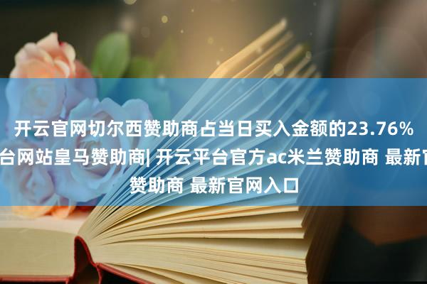 开云官网切尔西赞助商占当日买入金额的23.76%-开云平台网站皇马赞助商| 开云平台官方ac米兰赞助商 最新官网入口
