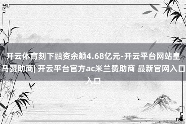 开云体育刻下融资余额4.68亿元-开云平台网站皇马赞助商| 开云平台官方ac米兰赞助商 最新官网入口