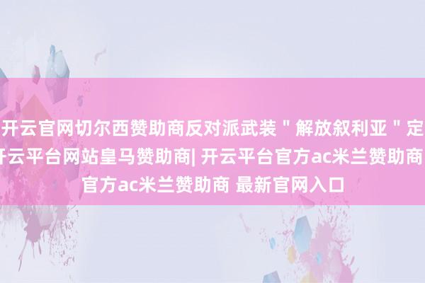 开云官网切尔西赞助商反对派武装＂解放叙利亚＂定约发表声明-开云平台网站皇马赞助商| 开云平台官方ac米兰赞助商 最新官网入口