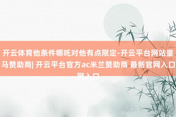 开云体育他条件哪吒对他有点限定-开云平台网站皇马赞助商| 开云平台官方ac米兰赞助商 最新官网入口