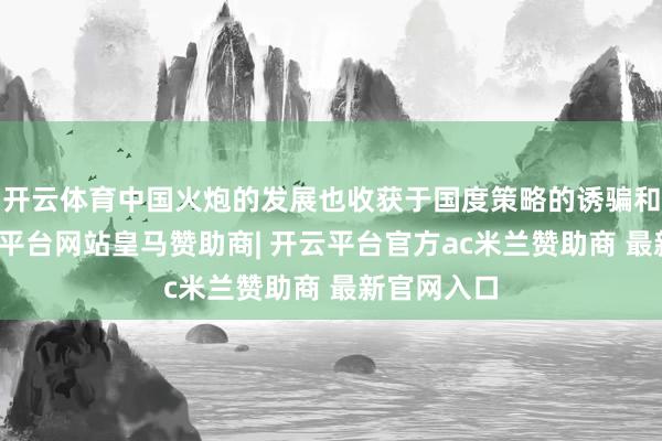 开云体育中国火炮的发展也收获于国度策略的诱骗和营救-开云平台网站皇马赞助商| 开云平台官方ac米兰赞助商 最新官网入口