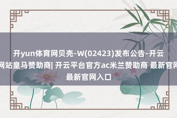 开yun体育网贝壳-W(02423)发布公告-开云平台网站皇马赞助商| 开云平台官方ac米兰赞助商 最新官网入口