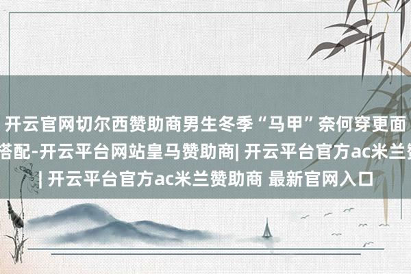 开云官网切尔西赞助商男生冬季“马甲”奈何穿更面子？试试底下这3套搭配-开云平台网站皇马赞助商| 开云平台官方ac米兰赞助商 最新官网入口