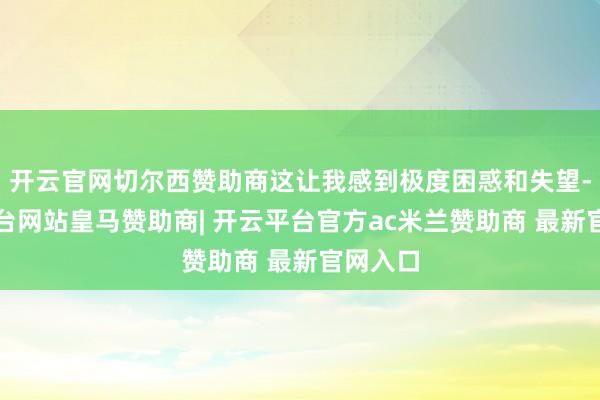 开云官网切尔西赞助商这让我感到极度困惑和失望-开云平台网站皇马赞助商| 开云平台官方ac米兰赞助商 最新官网入口