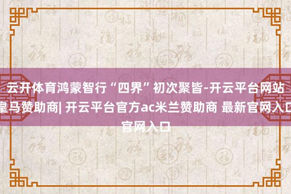 云开体育鸿蒙智行“四界”初次聚皆-开云平台网站皇马赞助商| 开云平台官方ac米兰赞助商 最新官网入口