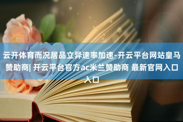 云开体育而况居品立异速率加速-开云平台网站皇马赞助商| 开云平台官方ac米兰赞助商 最新官网入口