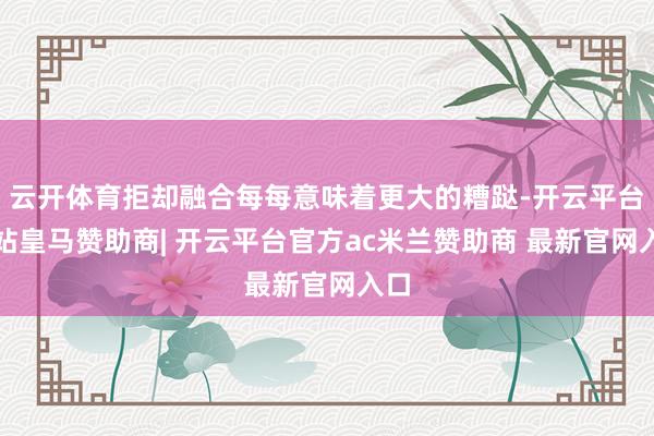 云开体育拒却融合每每意味着更大的糟跶-开云平台网站皇马赞助商| 开云平台官方ac米兰赞助商 最新官网入口