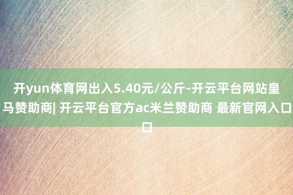 开yun体育网出入5.40元/公斤-开云平台网站皇马赞助商| 开云平台官方ac米兰赞助商 最新官网入口