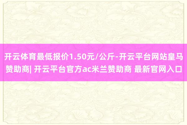 开云体育最低报价1.50元/公斤-开云平台网站皇马赞助商| 开云平台官方ac米兰赞助商 最新官网入口