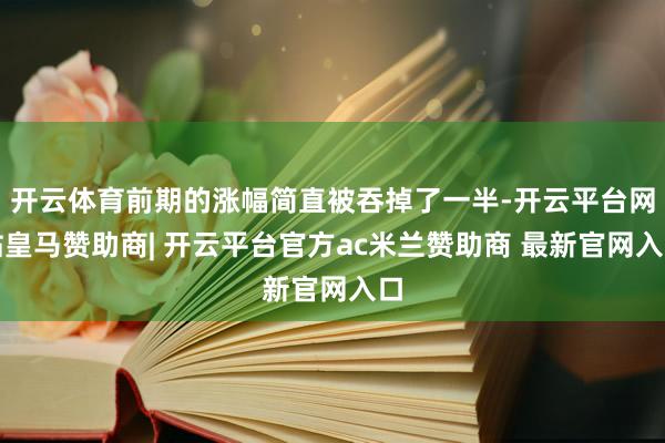 开云体育前期的涨幅简直被吞掉了一半-开云平台网站皇马赞助商| 开云平台官方ac米兰赞助商 最新官网入口