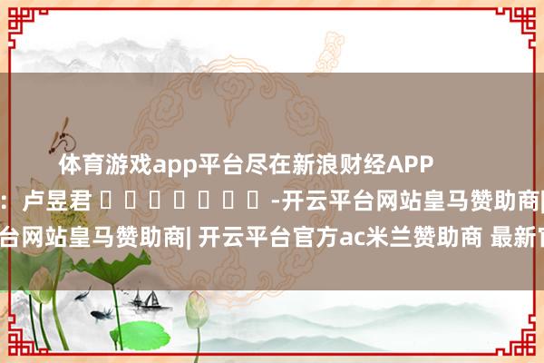 体育游戏app平台尽在新浪财经APP            						背负剪辑：卢昱君 							-开云平台网站皇马赞助商| 开云平台官方ac米兰赞助商 最新官网入口