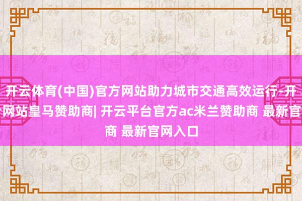 开云体育(中国)官方网站助力城市交通高效运行-开云平台网站皇马赞助商| 开云平台官方ac米兰赞助商 最新官网入口