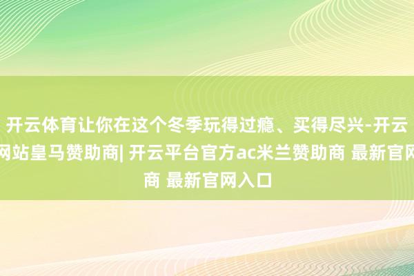 开云体育让你在这个冬季玩得过瘾、买得尽兴-开云平台网站皇马赞助商| 开云平台官方ac米兰赞助商 最新官网入口