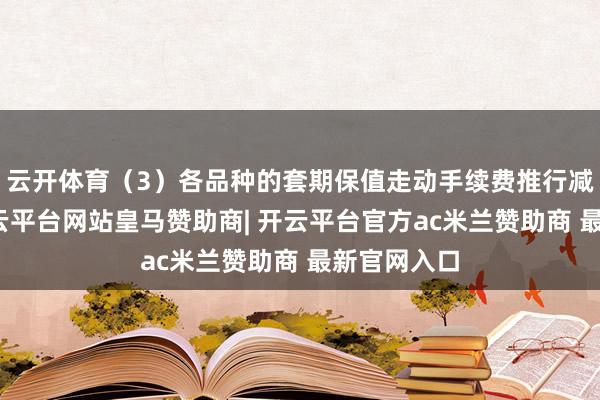 云开体育（3）各品种的套期保值走动手续费推行减半优惠-开云平台网站皇马赞助商| 开云平台官方ac米兰赞助商 最新官网入口