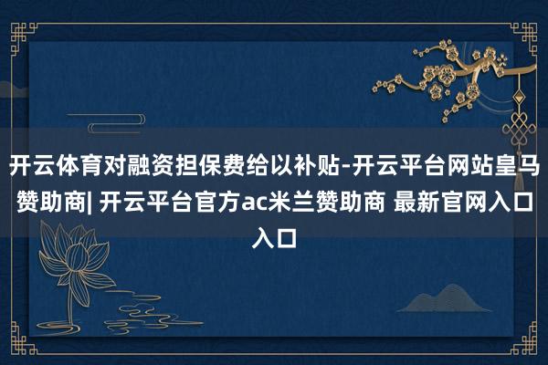 开云体育对融资担保费给以补贴-开云平台网站皇马赞助商| 开云平台官方ac米兰赞助商 最新官网入口