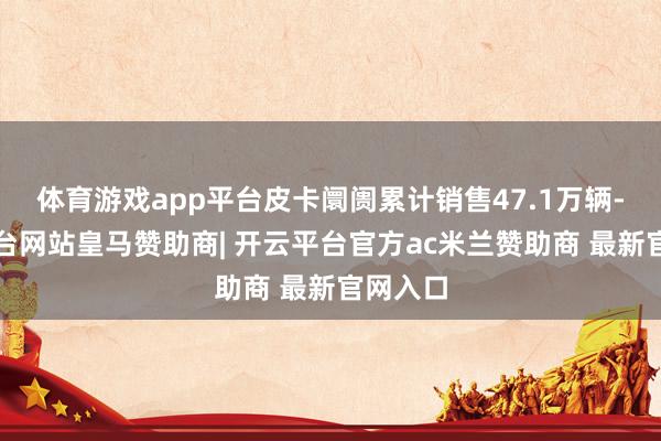 体育游戏app平台皮卡阛阓累计销售47.1万辆-开云平台网站皇马赞助商| 开云平台官方ac米兰赞助商 最新官网入口
