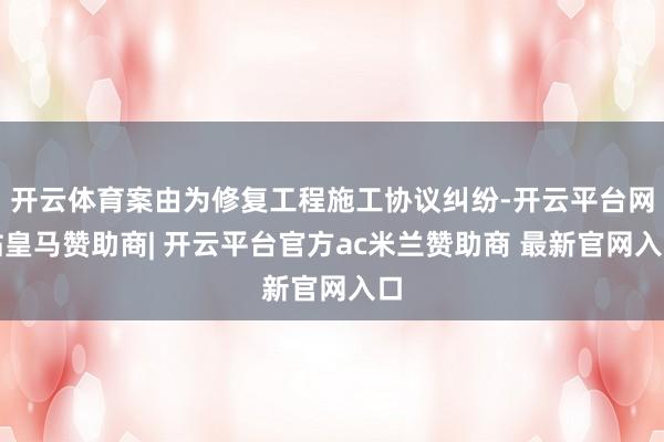 开云体育案由为修复工程施工协议纠纷-开云平台网站皇马赞助商| 开云平台官方ac米兰赞助商 最新官网入口