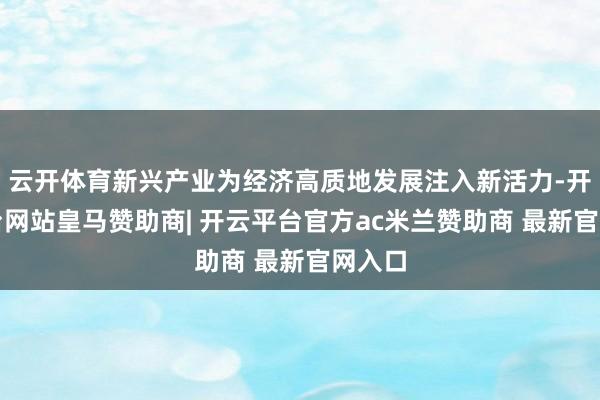 云开体育新兴产业为经济高质地发展注入新活力-开云平台网站皇马赞助商| 开云平台官方ac米兰赞助商 最新官网入口