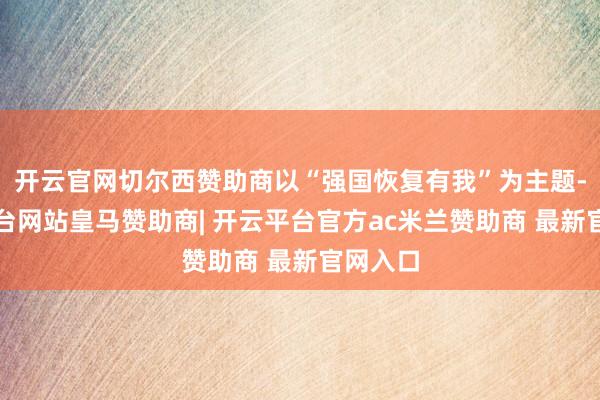 开云官网切尔西赞助商以“强国恢复有我”为主题-开云平台网站皇马赞助商| 开云平台官方ac米兰赞助商 最新官网入口