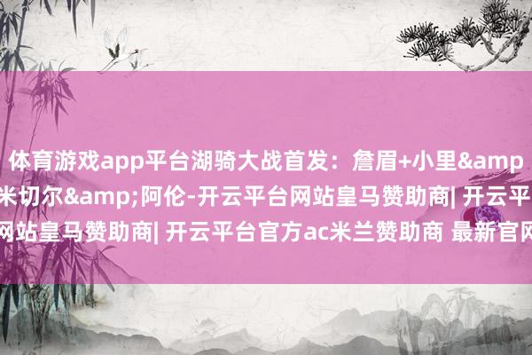 体育游戏app平台湖骑大战首发：詹眉+小里&八村PK加兰&米切尔&阿伦-开云平台网站皇马赞助商| 开云平台官方ac米兰赞助商 最新官网入口
