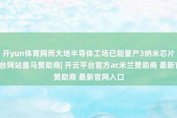 开yun体育网而大地半导体工场已能量产3纳米芯片-开云平台网站皇马赞助商| 开云平台官方ac米兰赞助商 最新官网入口