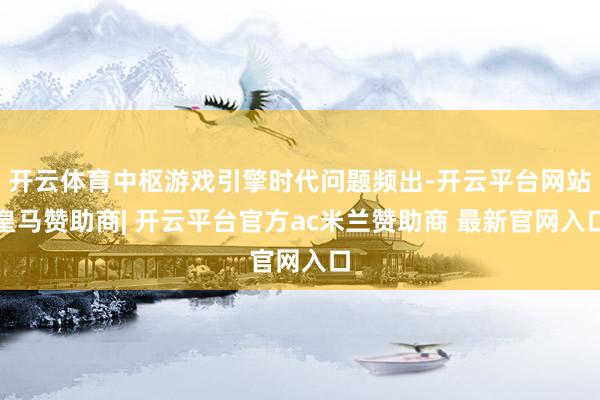 开云体育中枢游戏引擎时代问题频出-开云平台网站皇马赞助商| 开云平台官方ac米兰赞助商 最新官网入口