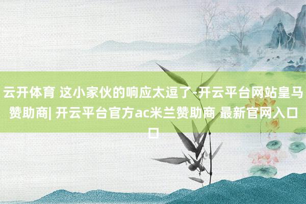 云开体育 这小家伙的响应太逗了-开云平台网站皇马赞助商| 开云平台官方ac米兰赞助商 最新官网入口