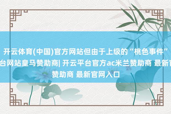 开云体育(中国)官方网站但由于上级的“桃色事件”-开云平台网站皇马赞助商| 开云平台官方ac米兰赞助商 最新官网入口