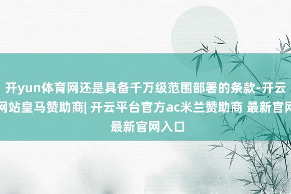 开yun体育网还是具备千万级范围部署的条款-开云平台网站皇马赞助商| 开云平台官方ac米兰赞助商 最新官网入口