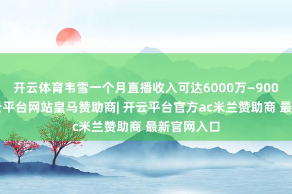开云体育韦雪一个月直播收入可达6000万—9000万元-开云平台网站皇马赞助商| 开云平台官方ac米兰赞助商 最新官网入口