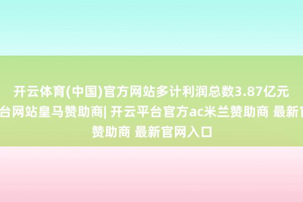 开云体育(中国)官方网站多计利润总数3.87亿元-开云平台网站皇马赞助商| 开云平台官方ac米兰赞助商 最新官网入口