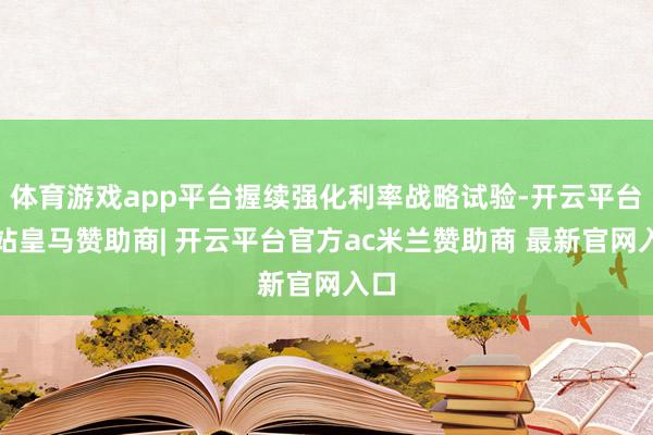 体育游戏app平台握续强化利率战略试验-开云平台网站皇马赞助商| 开云平台官方ac米兰赞助商 最新官网入口