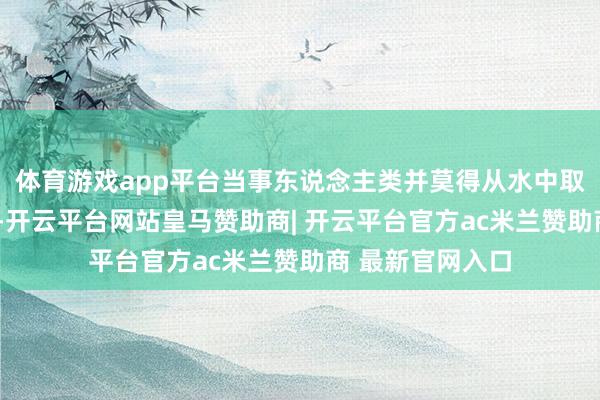 体育游戏app平台当事东说念主类并莫得从水中取走这些“礼物”-开云平台网站皇马赞助商| 开云平台官方ac米兰赞助商 最新官网入口