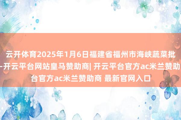 云开体育2025年1月6日福建省福州市海峡蔬菜批发市集价钱行情-开云平台网站皇马赞助商| 开云平台官方ac米兰赞助商 最新官网入口