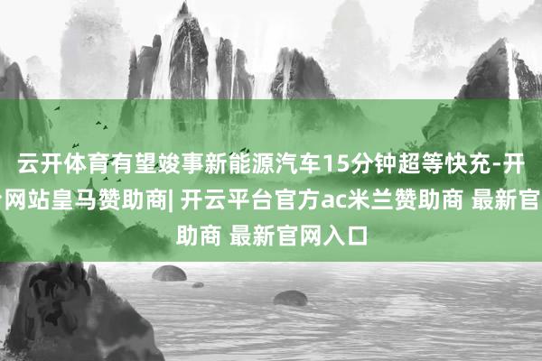 云开体育有望竣事新能源汽车15分钟超等快充-开云平台网站皇马赞助商| 开云平台官方ac米兰赞助商 最新官网入口